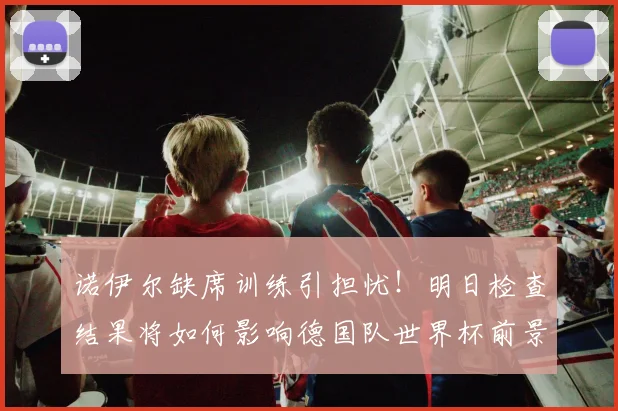 诺伊尔缺席训练引担忧！明日检查结果将如何影响德国队世界杯前景？