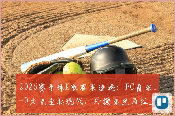 2026赛季韩K联赛果速递:FC首尔1-0力克全北现代,外援克里马拉上演读秒绝杀精彩时刻