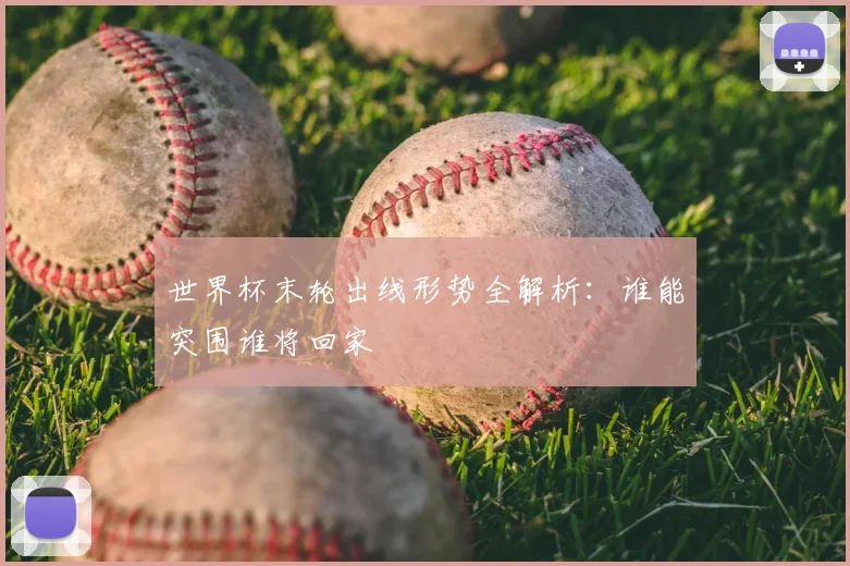 世界杯末轮出线形势全解析:谁能突围谁将回家