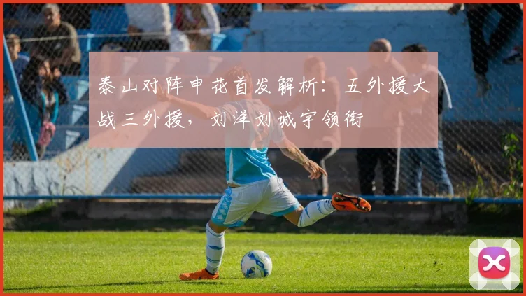 泰山对阵申花首发解析:五外援大战三外援,刘洋刘诚宇领衔