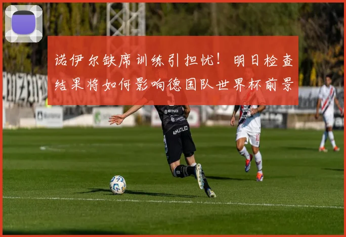诺伊尔缺席训练引担忧！明日检查结果将如何影响德国队世界杯前景？