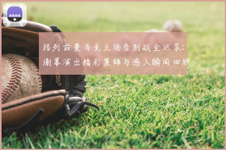 格列兹曼马竞主场告别战全记录:谢幕演出精彩集锦与感人瞬间回顾