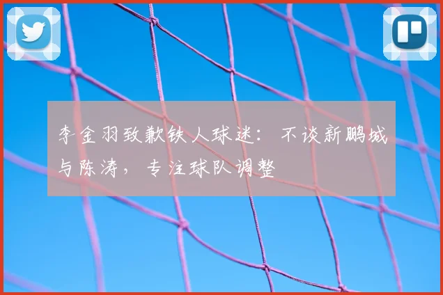 李金羽致歉铁人球迷：不谈新鹏城与陈涛，专注球队调整
