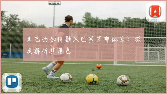 库巴西如何融入巴塞罗那体系？深度解析其角色