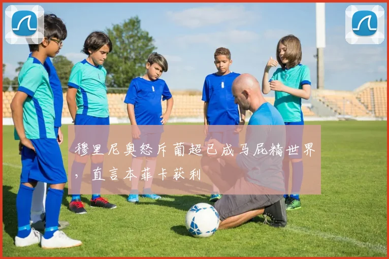 穆里尼奥怒斥葡超已成马屁精世界,直言本菲卡获利