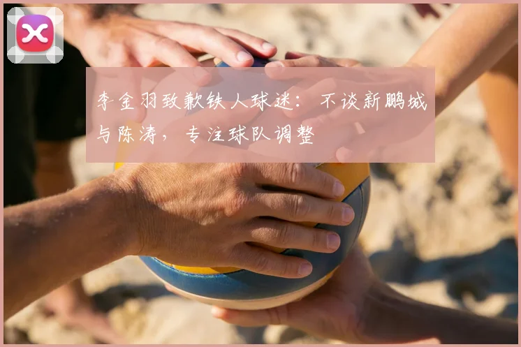李金羽致歉铁人球迷:不谈新鹏城与陈涛,专注球队调整