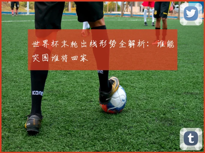 世界杯末轮出线形势全解析：谁能突围谁将回家