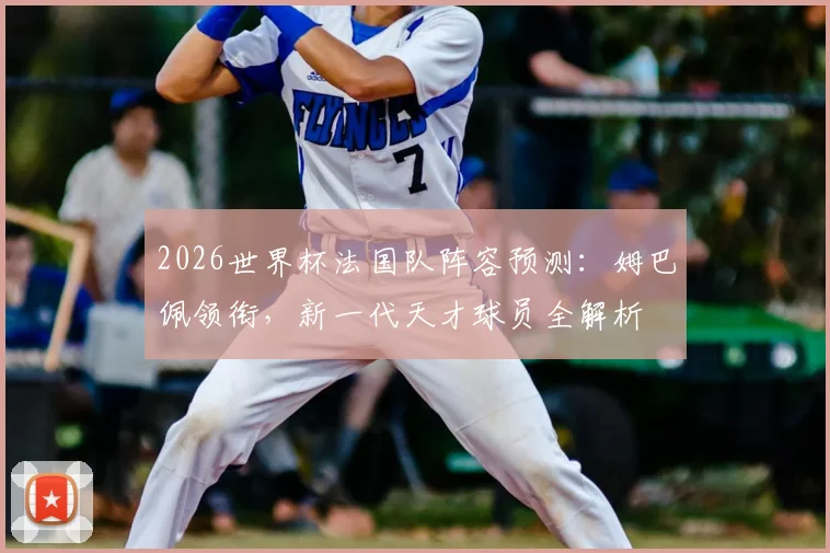 2026世界杯法国队阵容预测:姆巴佩领衔,新一代天才球员全解析