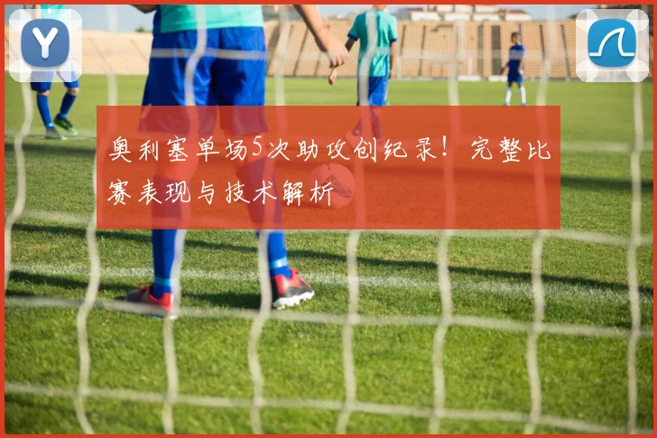 奥利塞单场5次助攻创纪录!完整比赛表现与技术解析