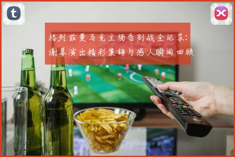 格列兹曼马竞主场告别战全记录：谢幕演出精彩集锦与感人瞬间回顾